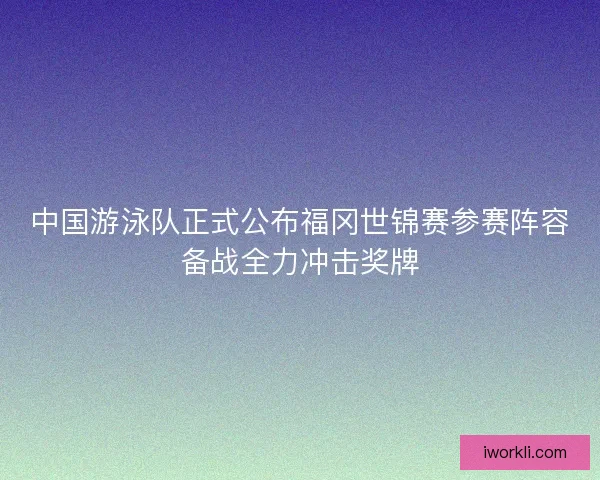 中国游泳队正式公布福冈世锦赛参赛阵容备战全力冲击奖牌