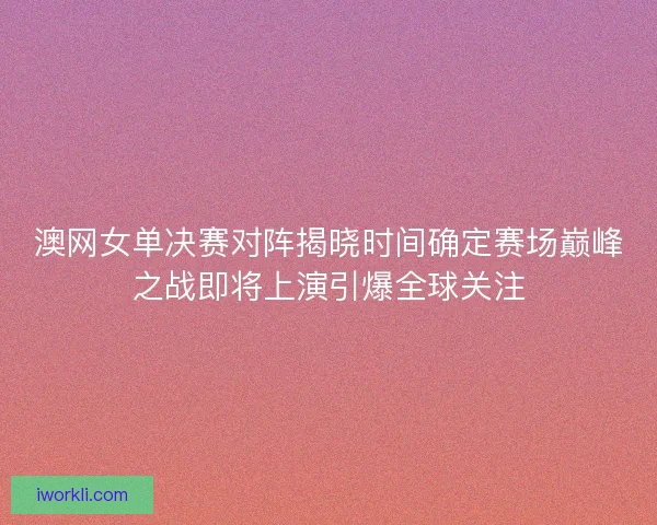 澳网女单决赛对阵揭晓时间确定赛场巅峰之战即将上演引爆全球关注