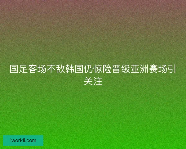 国足客场不敌韩国仍惊险晋级亚洲赛场引关注