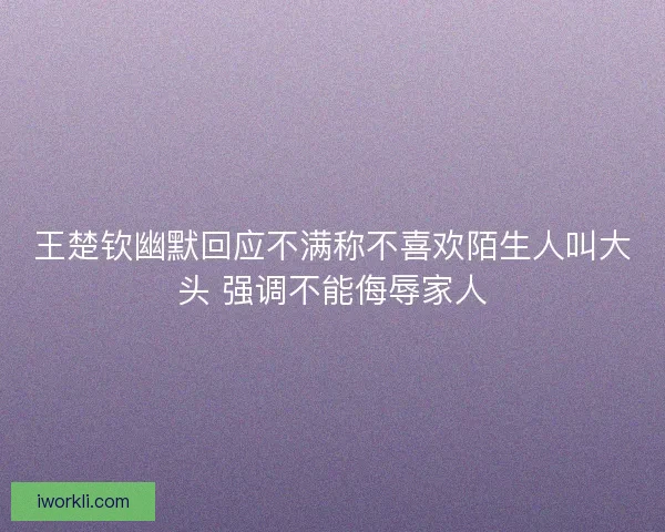 王楚钦幽默回应不满称不喜欢陌生人叫大头 强调不能侮辱家人