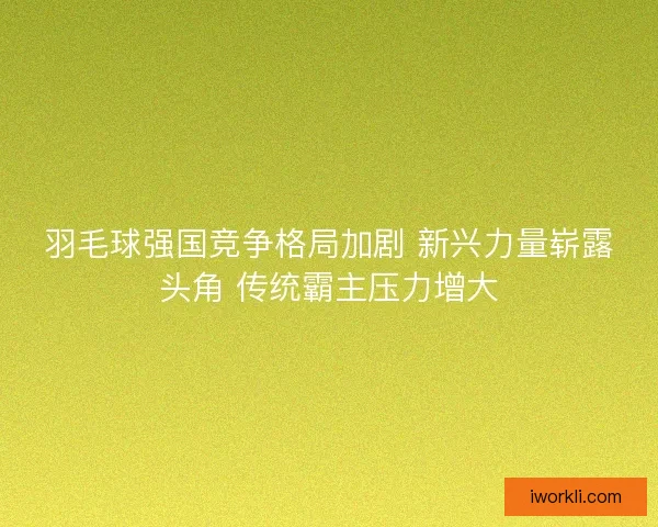 羽毛球强国竞争格局加剧 新兴力量崭露头角 传统霸主压力增大