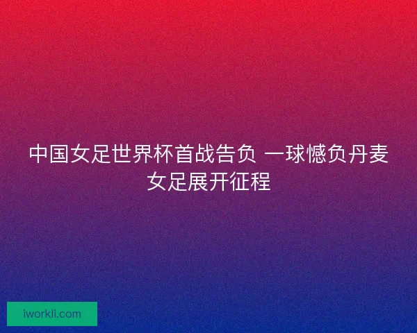 中国女足世界杯首战告负 一球憾负丹麦女足展开征程