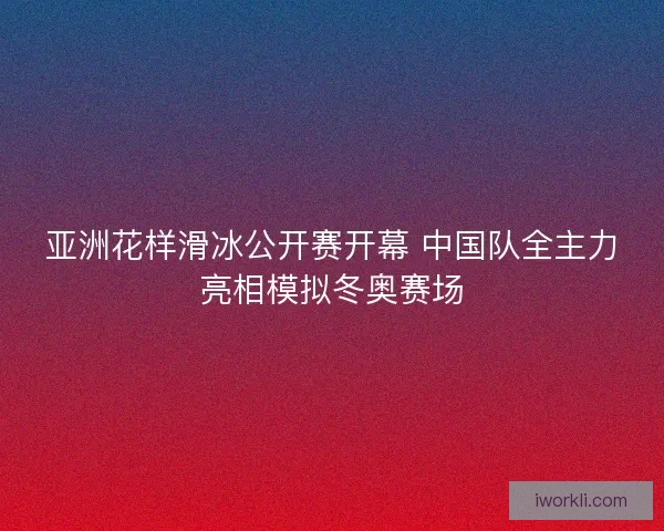 亚洲花样滑冰公开赛开幕 中国队全主力亮相模拟冬奥赛场
