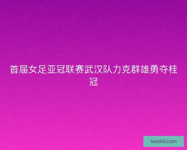 首届女足亚冠联赛武汉队力克群雄勇夺桂冠 首届女足亚冠联赛武汉队力克群雄勇夺桂冠