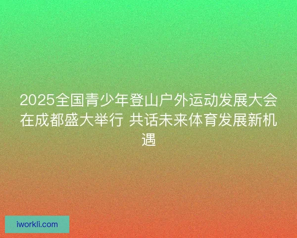 2025全国青少年登山户外运动发展大会在成都盛大举行 共话未来体育发展新机遇