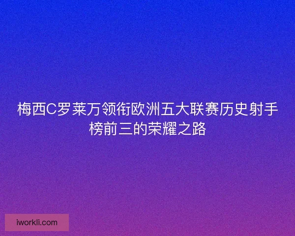 梅西C罗莱万领衔欧洲五大联赛历史射手榜前三的荣耀之路 梅西C罗莱万领衔欧洲五大联赛历史射手榜前三的荣耀之路