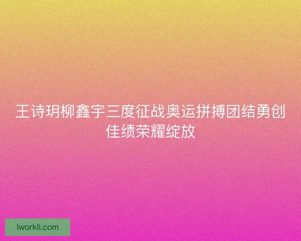 王诗玥柳鑫宇三度征战奥运拼搏团结勇创佳绩荣耀绽放 王诗玥柳鑫宇三度征战奥运拼搏团结勇创佳绩荣耀绽放