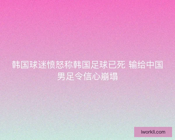 韩国球迷愤怒称韩国足球已死 输给中国男足令信心崩塌