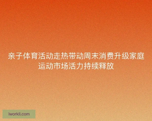 亲子体育活动走热带动周末消费升级家庭运动市场活力持续释放