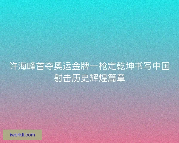 许海峰首夺奥运金牌一枪定乾坤书写中国射击历史辉煌篇章