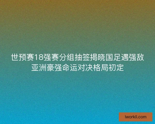 世预赛18强赛分组抽签揭晓国足遇强敌亚洲豪强命运对决格局初定