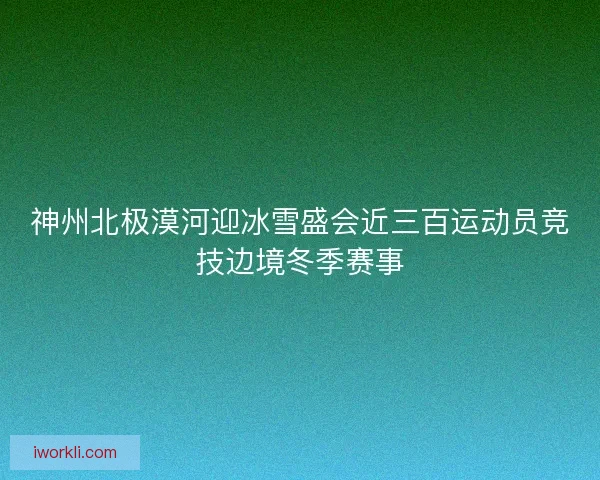 神州北极漠河迎冰雪盛会近三百运动员竞技边境冬季赛事 神州北极漠河迎冰雪盛会近三百运动员竞技边境冬季赛事