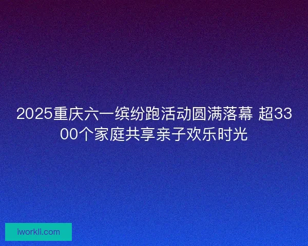 2025重庆六一缤纷跑活动圆满落幕 超3300个家庭共享亲子欢乐时光