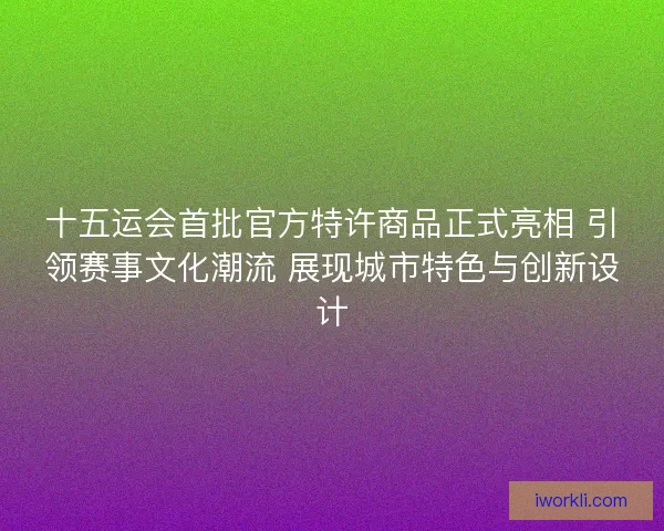 十五运会首批官方特许商品正式亮相 引领赛事文化潮流 展现城市特色与创新设计