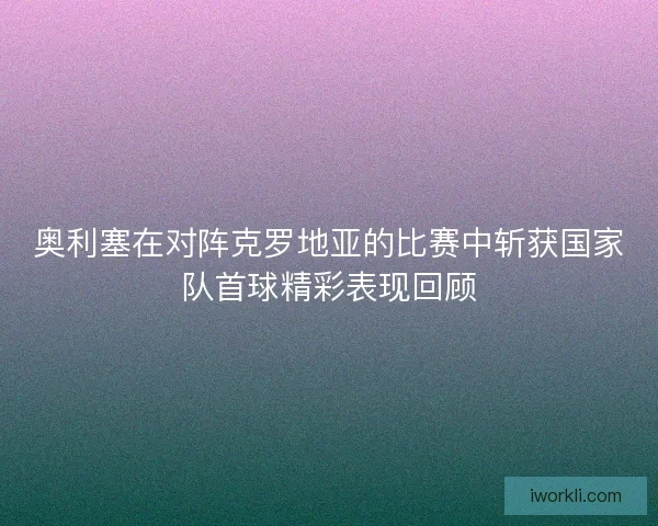 奥利塞在对阵克罗地亚的比赛中斩获国家队首球精彩表现回顾