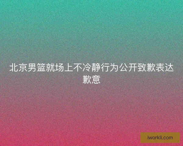 北京男篮就场上不冷静行为公开致歉表达歉意 北京男篮就场上不冷静行为公开致歉表达歉意